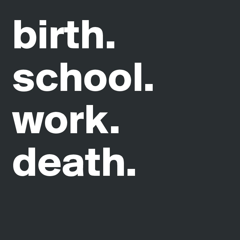 birth. school. work. death.
