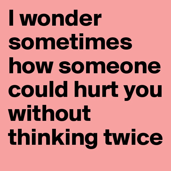I wonder sometimes how someone could hurt you without thinking twice