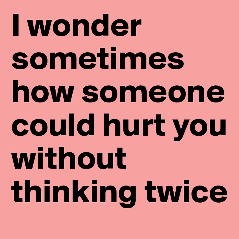 I wonder sometimes how someone could hurt you without thinking twice