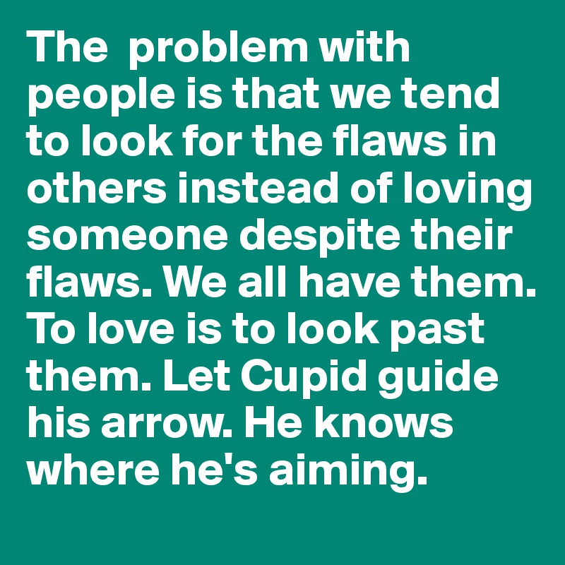 The  problem with people is that we tend to look for the flaws in others instead of loving someone despite their flaws. We all have them. To love is to look past them. Let Cupid guide his arrow. He knows where he's aiming. 