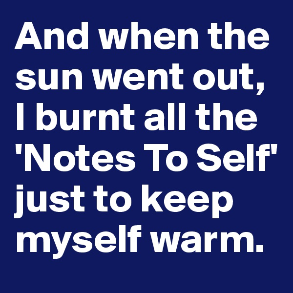 And when the sun went out,
I burnt all the 'Notes To Self' just to keep myself warm.