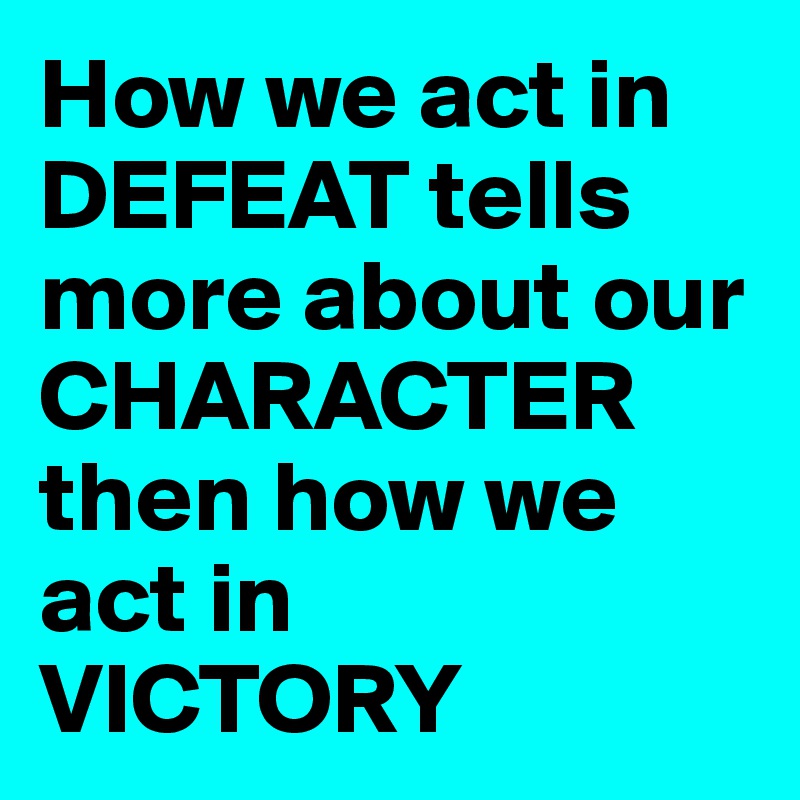 How we act in DEFEAT tells more about our CHARACTER then how we act in 
VICTORY