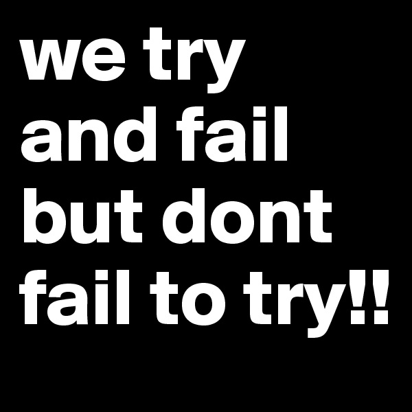 we try and fail but dont fail to try!!