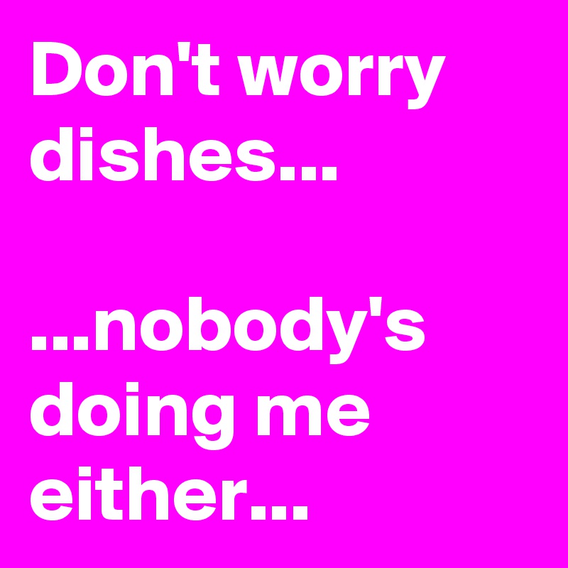 Don't worry dishes...

...nobody's doing me either...