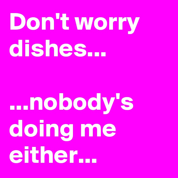 Don't worry dishes...

...nobody's doing me either...