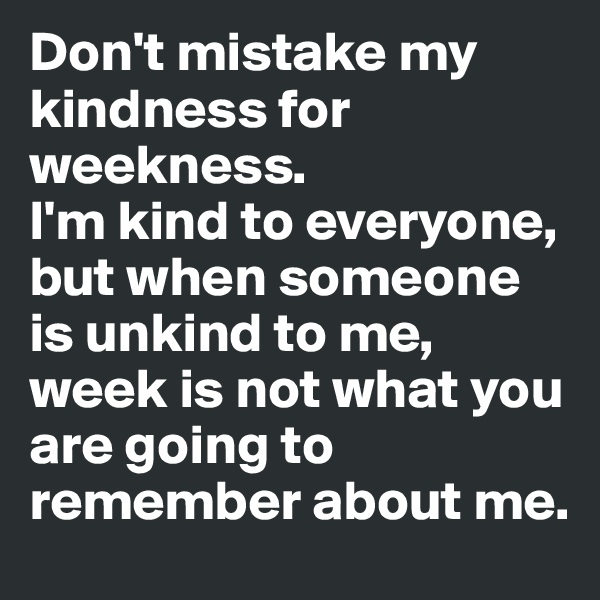 Don't mistake my kindness for weekness.
I'm kind to everyone, but when someone is unkind to me, week is not what you are going to remember about me.