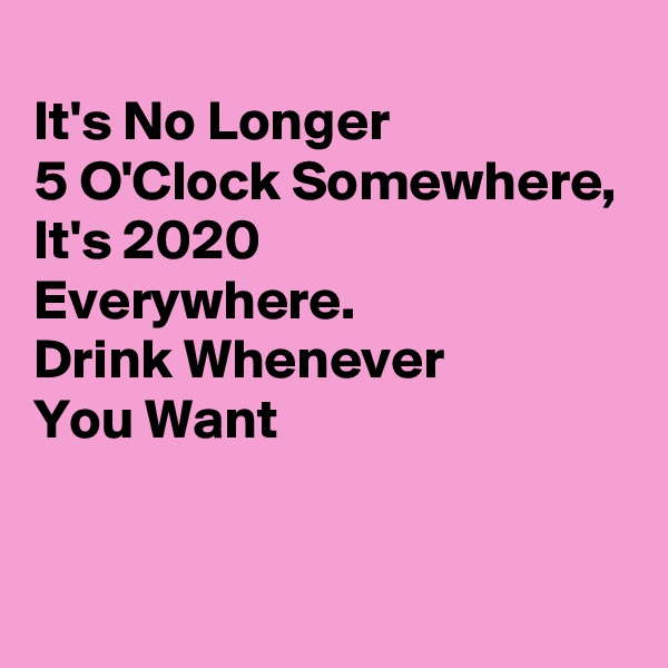 
It's No Longer 
5 O'Clock Somewhere,
It's 2020 
Everywhere.
Drink Whenever
You Want

