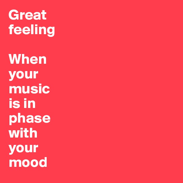 Great 
feeling 

When 
your 
music 
is in 
phase 
with 
your 
mood