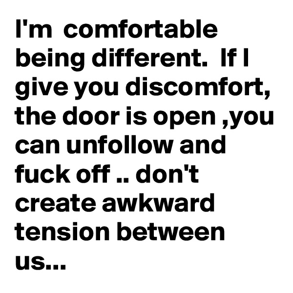I'm  comfortable being different.  If I give you discomfort, the door is open ,you can unfollow and fuck off .. don't create awkward tension between us...