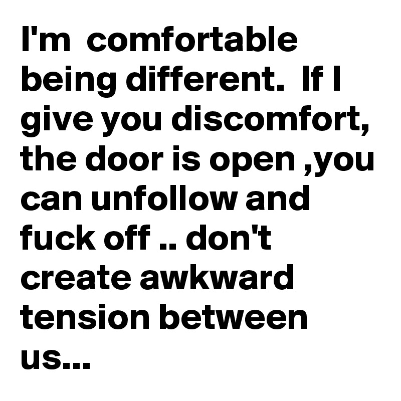 I'm  comfortable being different.  If I give you discomfort, the door is open ,you can unfollow and fuck off .. don't create awkward tension between us...