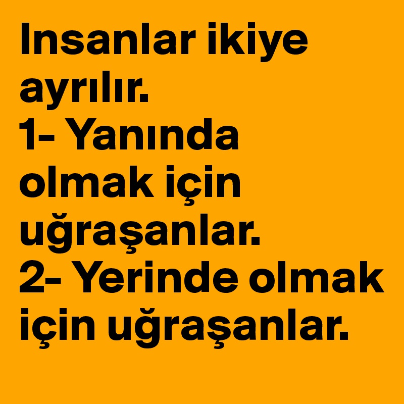 Insanlar ikiye ayrilir.
1- Yaninda olmak için ugrasanlar. 
2- Yerinde olmak için ugrasanlar.