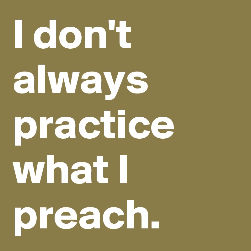 I don't always practice what I preach.