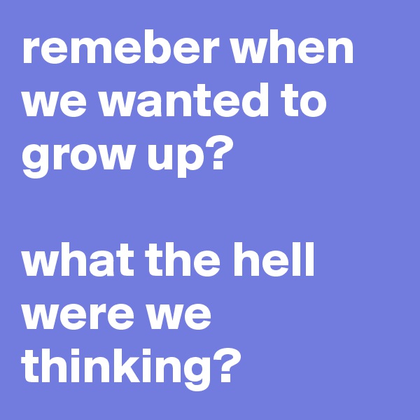 remeber when we wanted to grow up?

what the hell were we thinking?