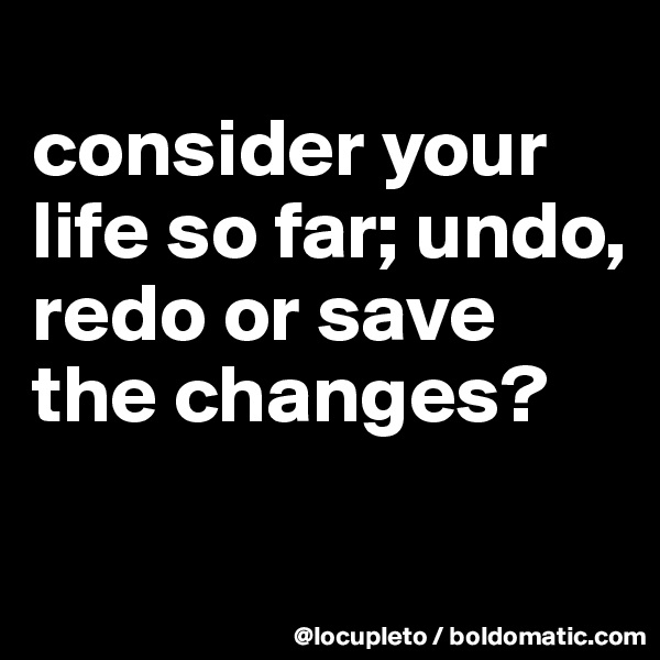 
consider your life so far; undo, redo or save the changes?

