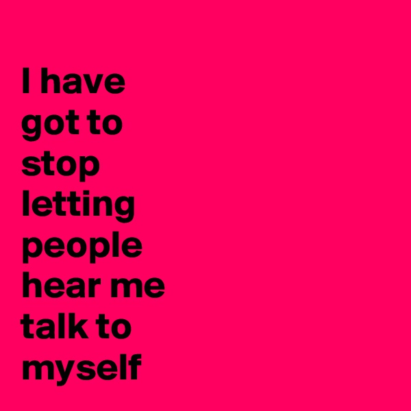 
I have
got to
stop
letting
people
hear me
talk to 
myself 