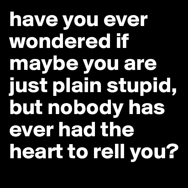 have you ever wondered if maybe you are just plain stupid, but nobody has ever had the heart to rell you?