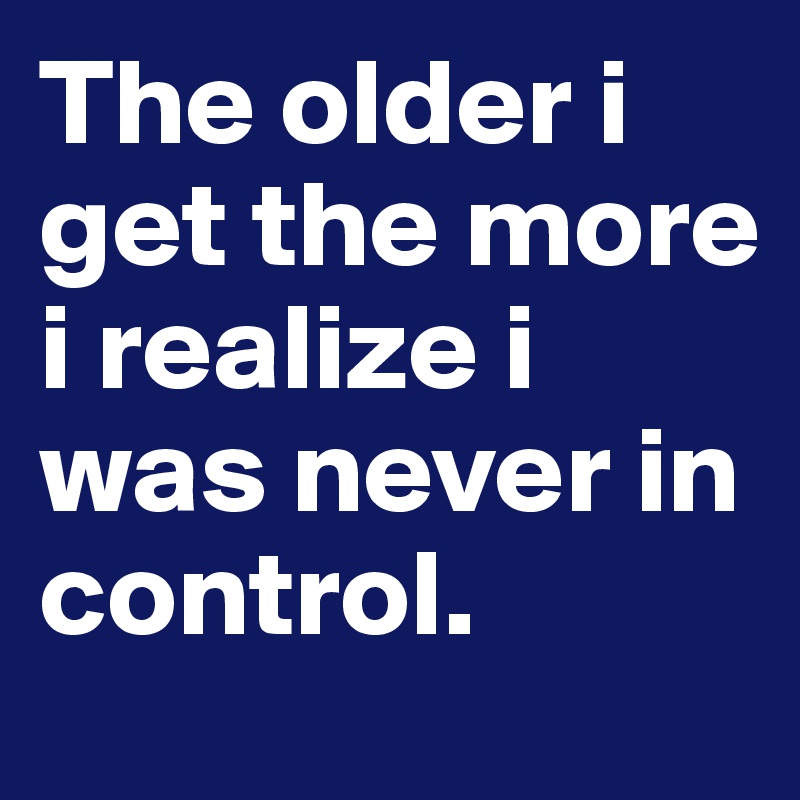 The older i get the more i realize i was never in control.