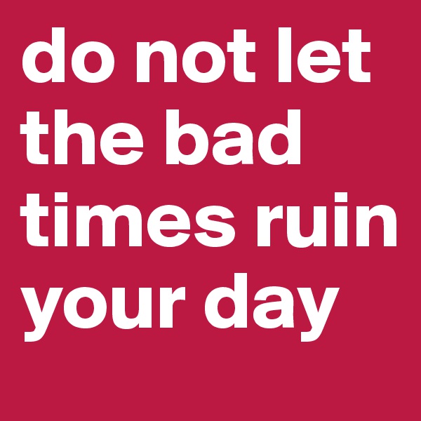 do not let the bad times ruin your day