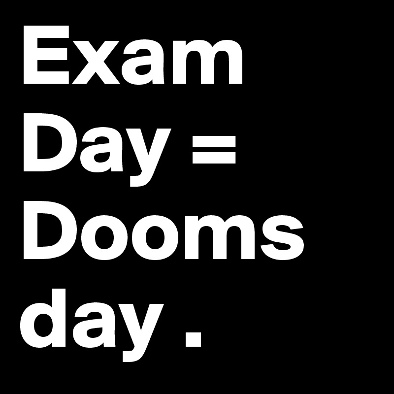 Exam Day = Dooms
day .