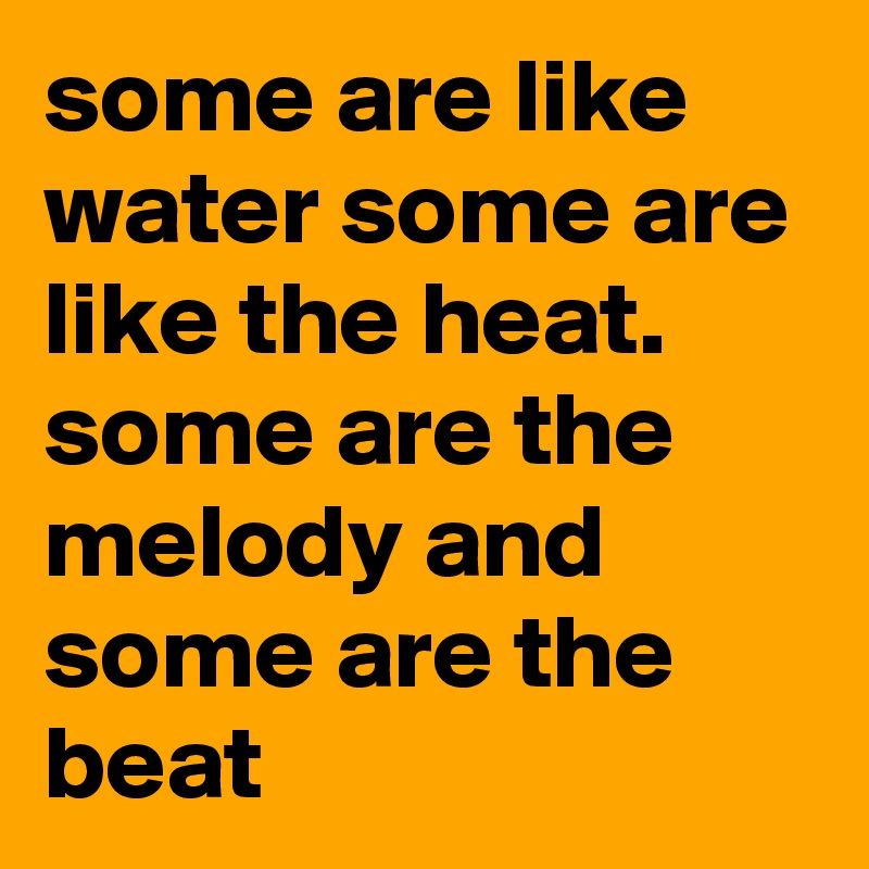 some are like water some are like the heat. some are the melody and some are the beat
