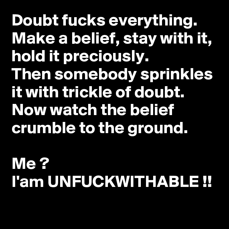 Doubt fucks everything.
Make a belief, stay with it, hold it preciously.
Then somebody sprinkles it with trickle of doubt.
Now watch the belief crumble to the ground.

Me ?
I'am UNFUCKWITHABLE !!