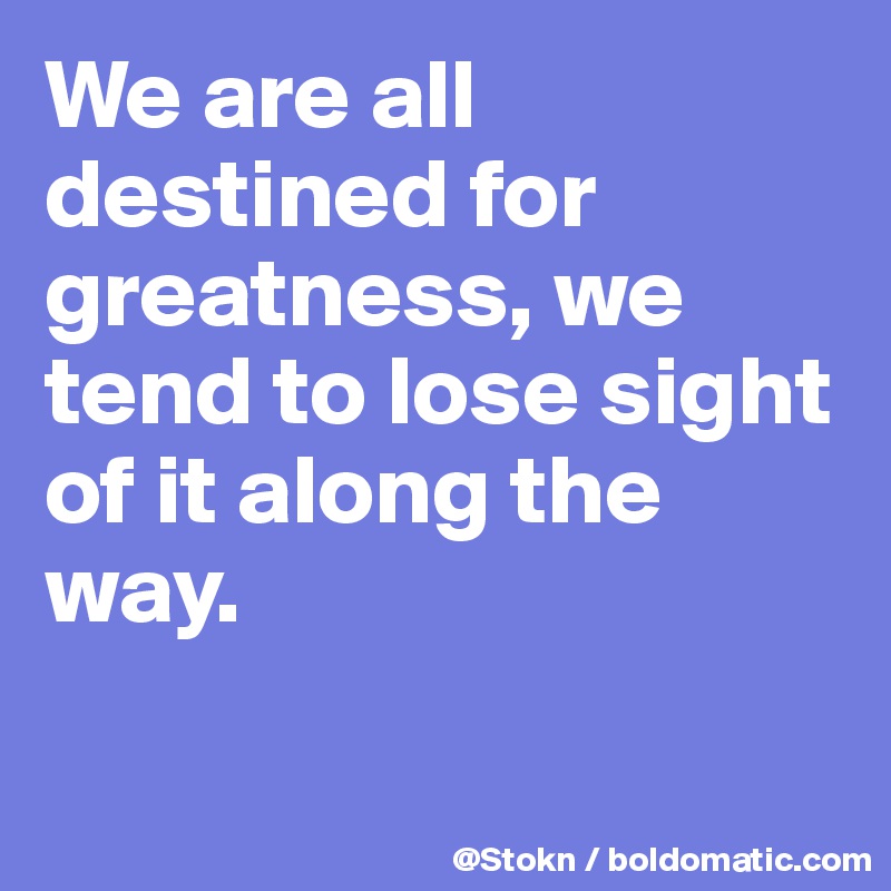 We are all destined for greatness, we tend to lose sight of it along the way.

