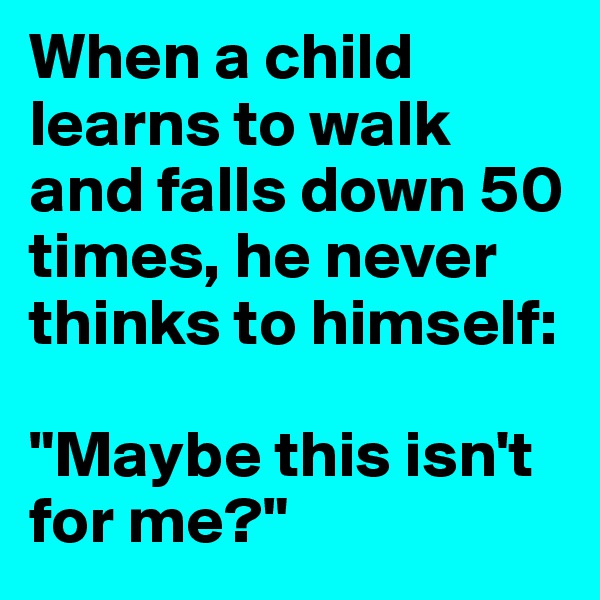 When a child learns to walk and falls down 50 times, he never thinks to himself:

"Maybe this isn't for me?"