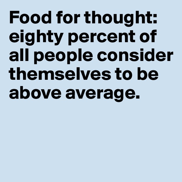 Food for thought: 
eighty percent of 
all people consider themselves to be 
above average. 


