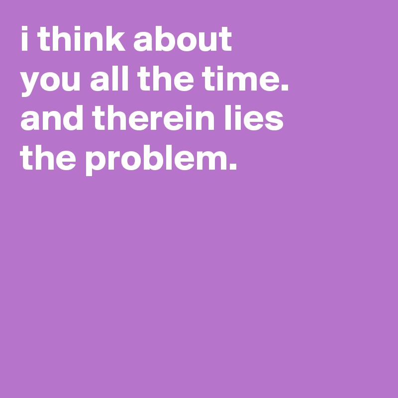 i think about
you all the time.
and therein lies
the problem.




