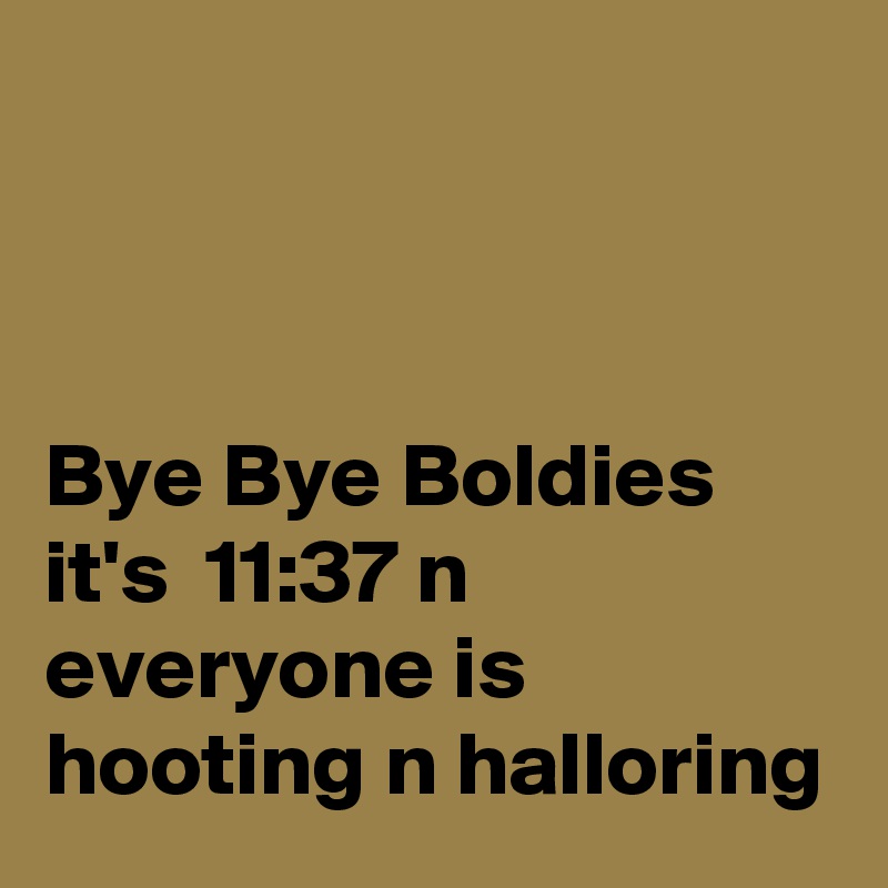 



Bye Bye Boldies it's  11:37 n everyone is hooting n halloring