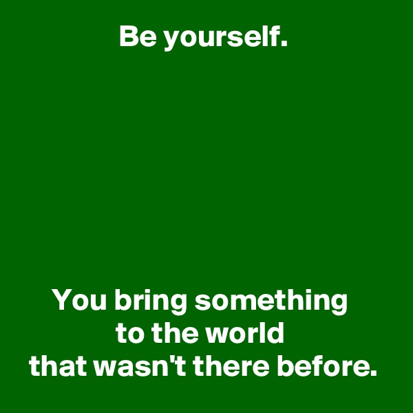 Be yourself.







You bring something 
to the world 
that wasn't there before.