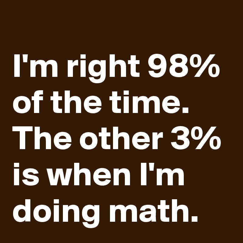 
I'm right 98% of the time. The other 3% is when I'm doing math.
