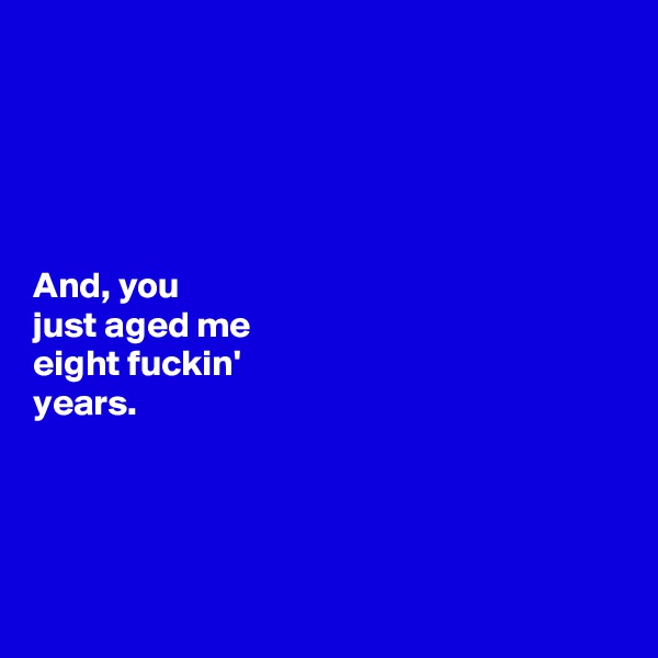 





And, you 
just aged me 
eight fuckin' 
years. 




