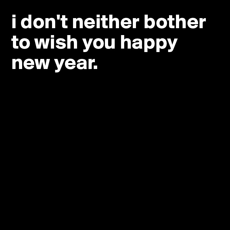 i don't neither bother to wish you happy new year.






