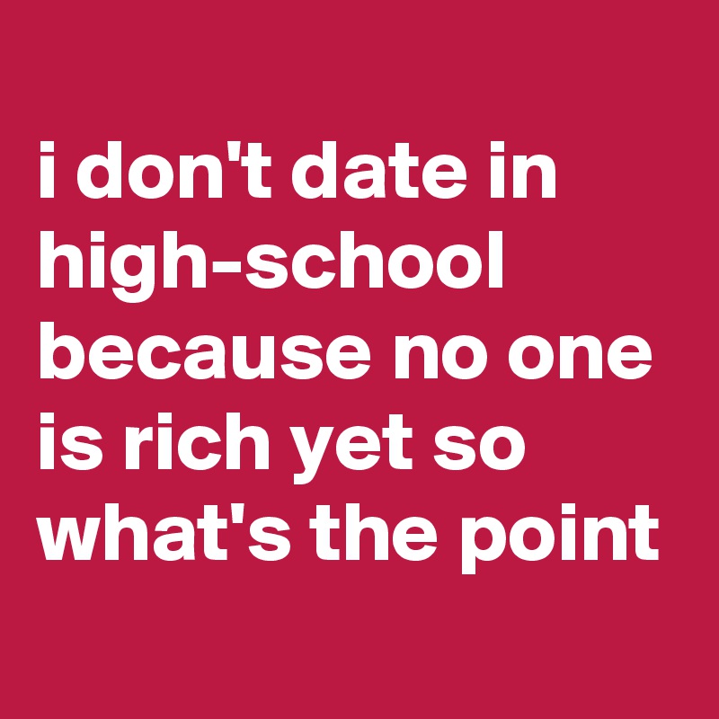
i don't date in high-school because no one is rich yet so what's the point
