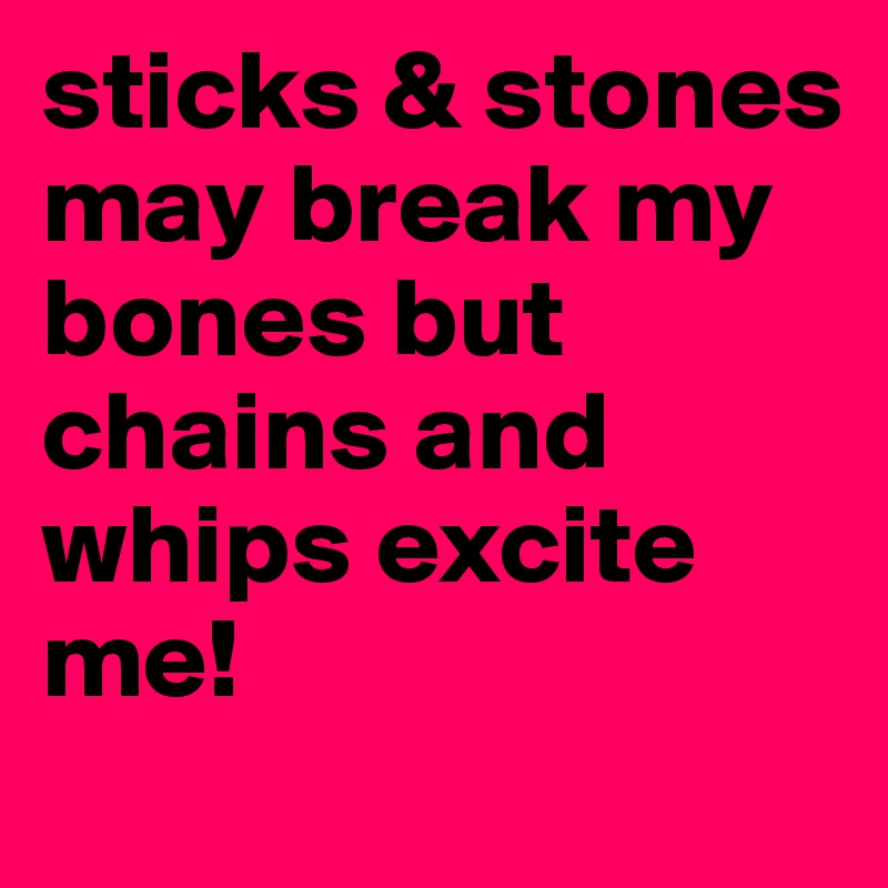 sticks & stones may break my bones but chains and whips excite me!