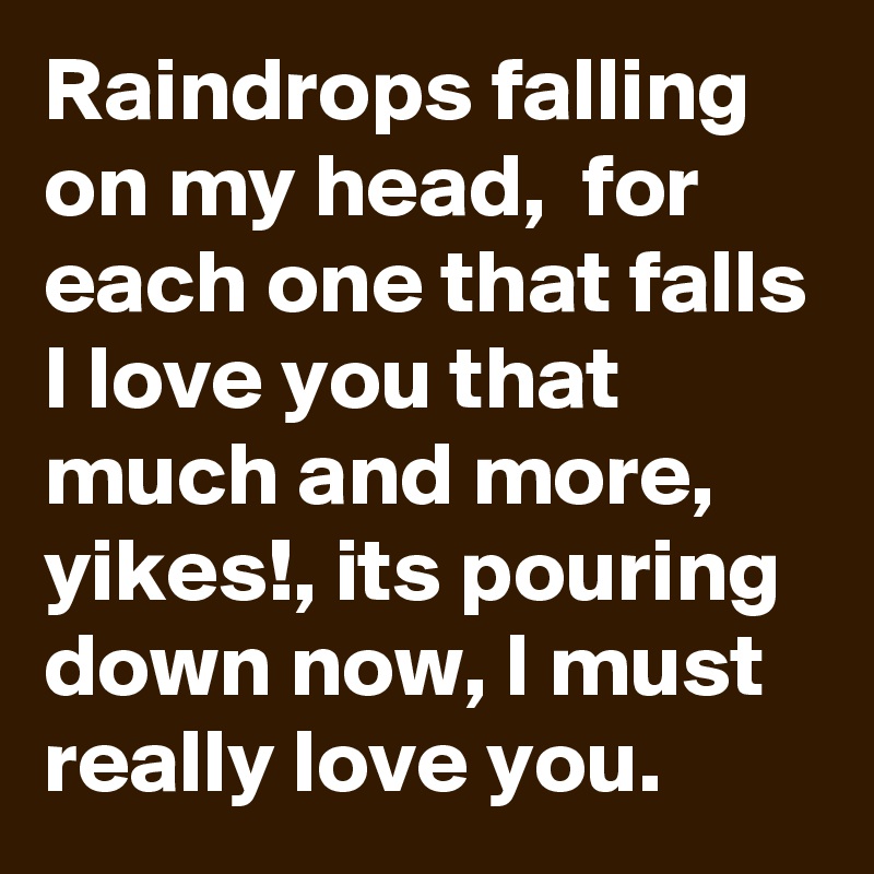 Raindrops falling on my head,  for each one that falls I love you that much and more,  yikes!, its pouring down now, I must really love you.