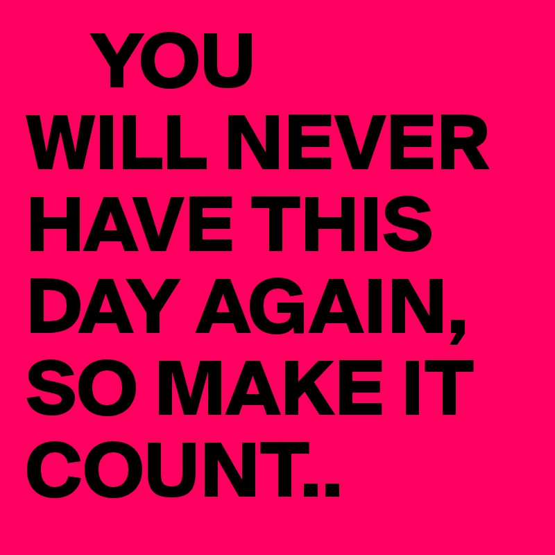     YOU
WILL NEVER HAVE THIS DAY AGAIN,
SO MAKE IT COUNT..