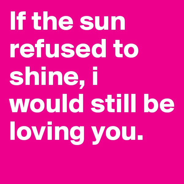 If the sun refused to shine, i would still be loving you.