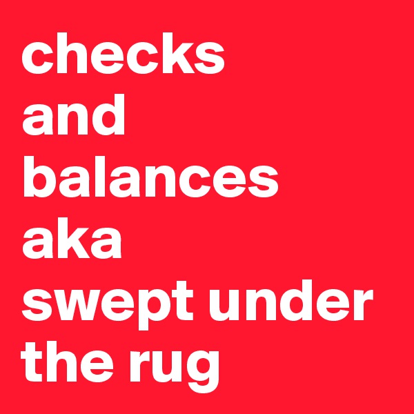 checks
and
balances
aka 
swept under the rug
