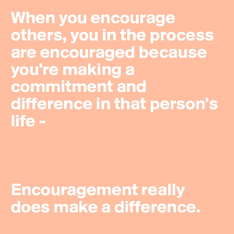 When you encourage others, you in the process are encouraged because you're making a commitment and difference in that person's life - 



Encouragement really does make a difference.