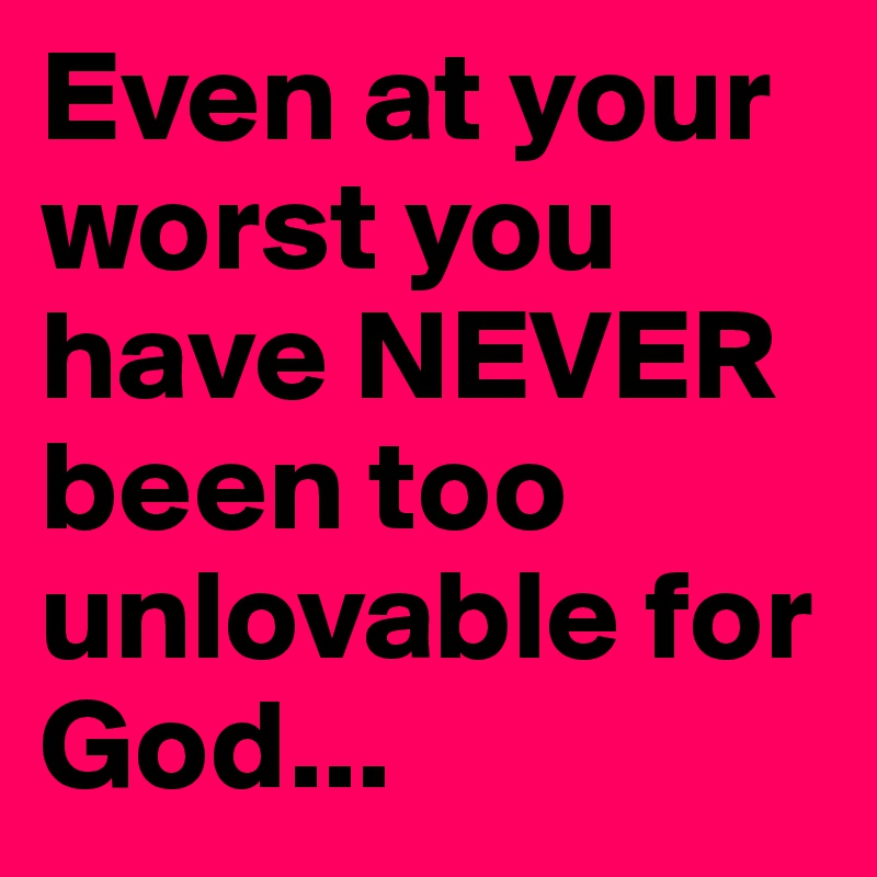 Even at your worst you have NEVER been too unlovable for God...