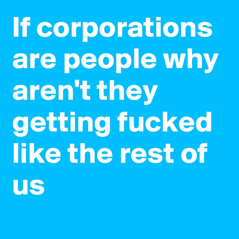 If corporations are people why aren't they getting fucked like the rest of us