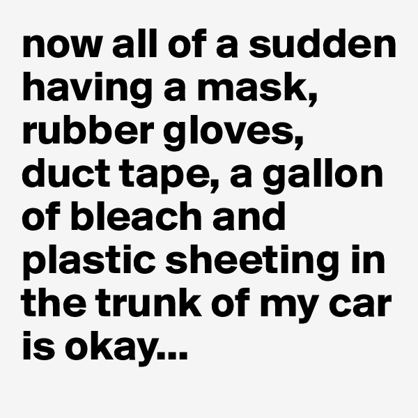 now all of a sudden having a mask, rubber gloves, duct tape, a gallon of bleach and plastic sheeting in the trunk of my car is okay...