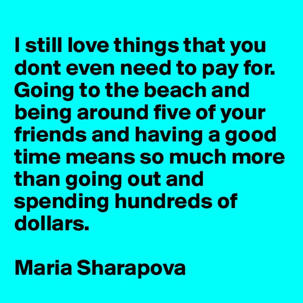 
I still love things that you dont even need to pay for. Going to the beach and being around five of your friends and having a good time means so much more than going out and spending hundreds of dollars. 

Maria Sharapova
