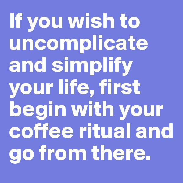 If you wish to uncomplicate and simplify your life, first begin with your coffee ritual and go from there.