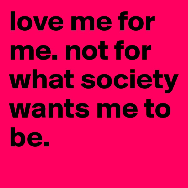love me for me. not for what society wants me to be. 