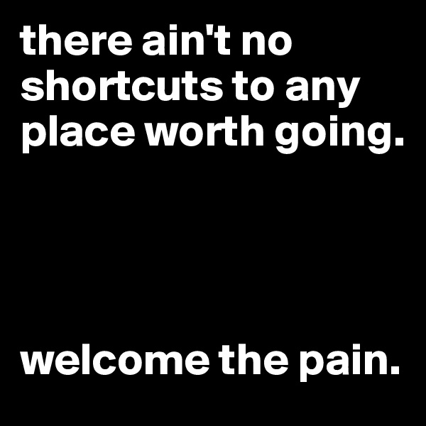 there ain't no shortcuts to any place worth going.




welcome the pain.