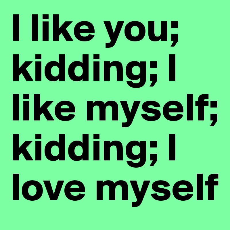 I like you; kidding; I like myself; kidding; I love myself
