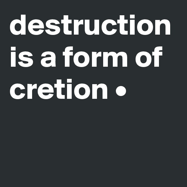 destruction is a form of cretion •